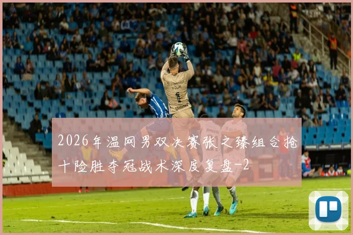 2026年温网男双决赛张之臻组合抢十险胜夺冠战术深度复盘