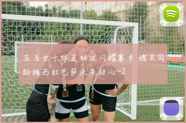 亚马尔十球五助攻闪耀赛季 媲美同龄梅西扛巴萨未来核心
