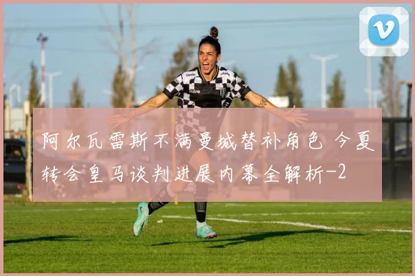 阿尔瓦雷斯不满曼城替补角色 今夏转会皇马谈判进展内幕全解析