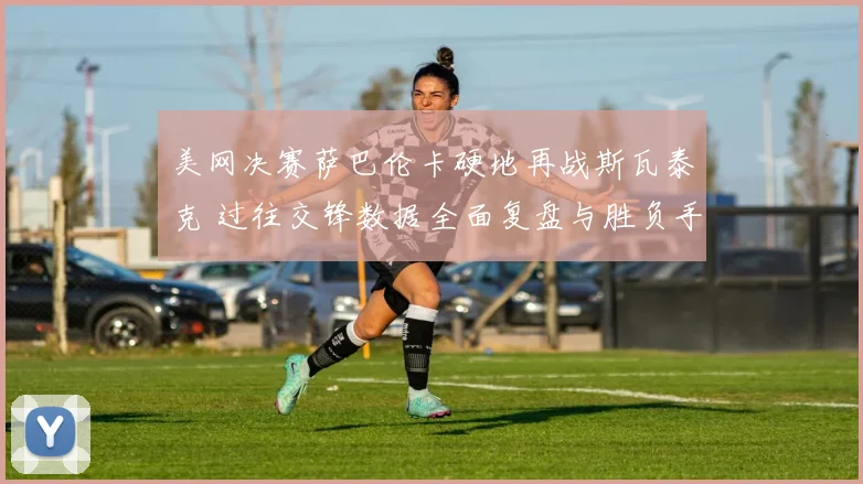 美网决赛萨巴伦卡硬地再战斯瓦泰克 过往交锋数据全面复盘与胜负手探究