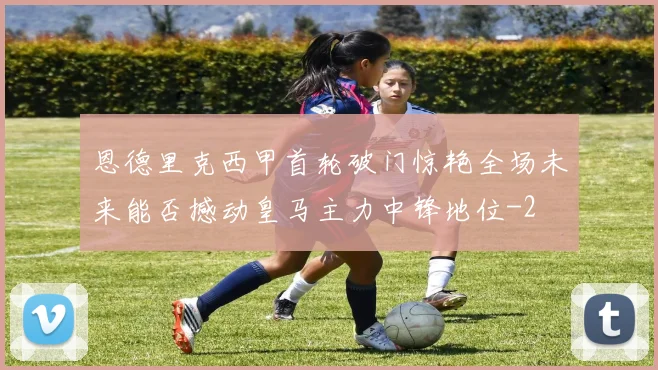 恩德里克西甲首轮破门惊艳全场未来能否撼动皇马主力中锋地位