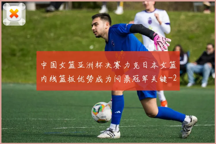 中国女篮亚洲杯决赛力克日本女篮内线篮板优势成为问鼎冠军关键