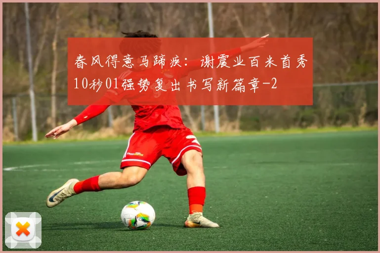 春风得意马蹄疾：谢震业百米首秀10秒01强势复出书写新篇章