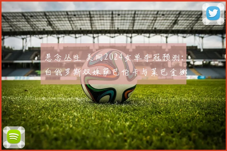 悬念丛生 美网2024女单夺冠预测：白俄罗斯双姝萨巴伦卡与莱巴金娜八强对垒备受瞩目