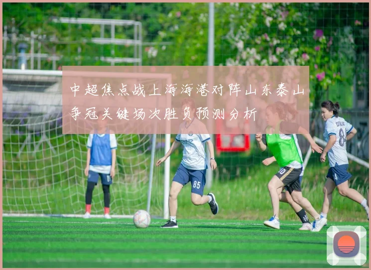 中超焦点战上海海港对阵山东泰山争冠关键场次胜负预测分析