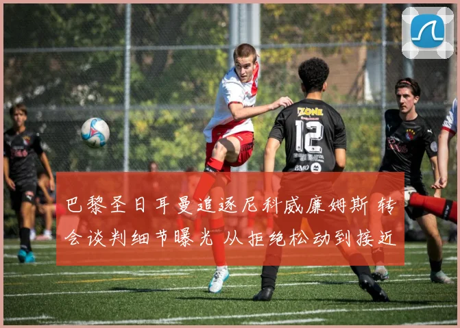 巴黎圣日耳曼追逐尼科威廉姆斯 转会谈判细节曝光 从拒绝松动到接近签约全记录