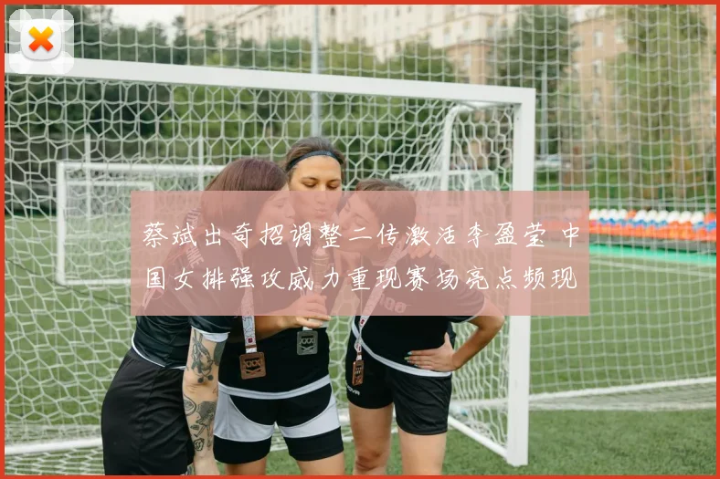 蔡斌出奇招调整二传激活李盈莹 中国女排强攻威力重现赛场亮点频现