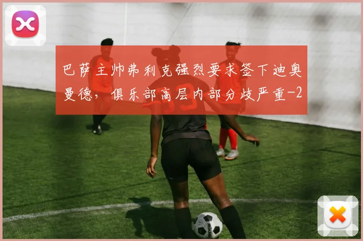 巴萨主帅弗利克强烈要求签下迪奥曼德，俱乐部高层内部分歧严重