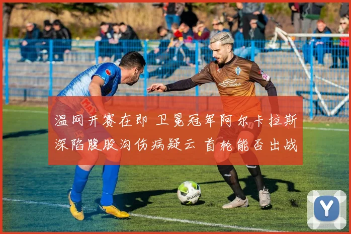 温网开赛在即 卫冕冠军阿尔卡拉斯深陷腹股沟伤病疑云 首轮能否出战成最大谜团