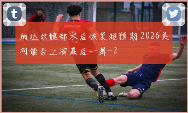 纳达尔髋部术后恢复超预期 2026美网能否上演最后一舞