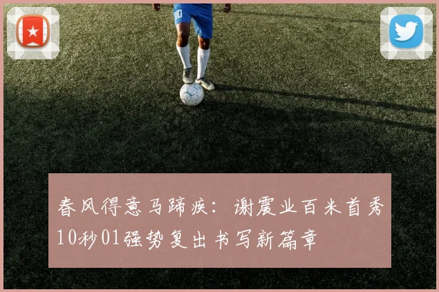 春风得意马蹄疾：谢震业百米首秀10秒01强势复出书写新篇章