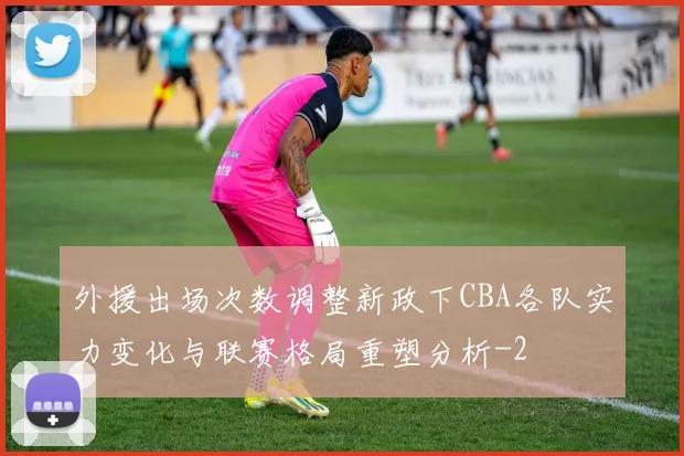 外援出场次数调整新政下CBA各队实力变化与联赛格局重塑分析