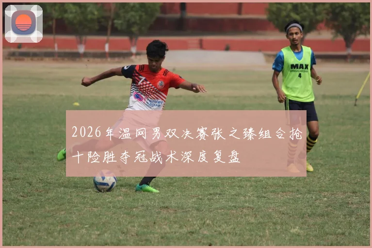 2026年温网男双决赛张之臻组合抢十险胜夺冠战术深度复盘