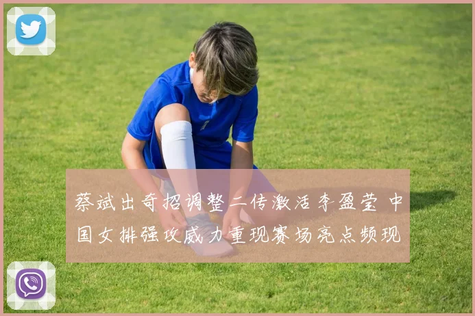 蔡斌出奇招调整二传激活李盈莹 中国女排强攻威力重现赛场亮点频现