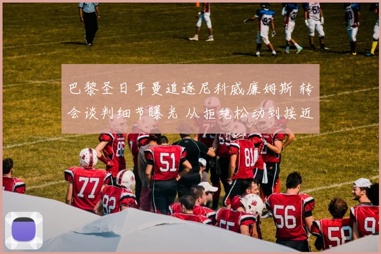 巴黎圣日耳曼追逐尼科威廉姆斯 转会谈判细节曝光 从拒绝松动到接近签约全记录
