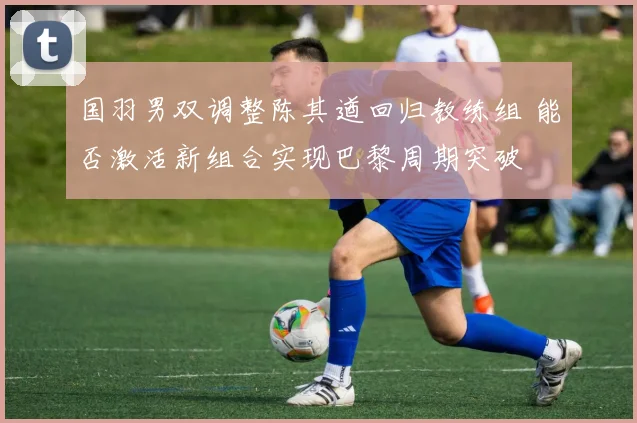 国羽男双调整陈其遒回归教练组 能否激活新组合实现巴黎周期突破