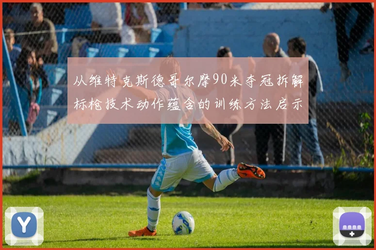 从维特克斯德哥尔摩90米夺冠拆解标枪技术动作蕴含的训练方法启示