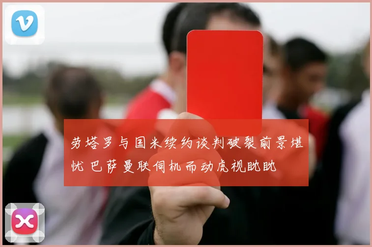 劳塔罗与国米续约谈判破裂前景堪忧 巴萨曼联伺机而动虎视眈眈