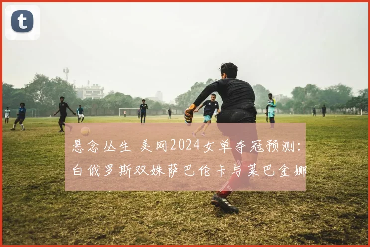 悬念丛生 美网2024女单夺冠预测：白俄罗斯双姝萨巴伦卡与莱巴金娜八强对垒备受瞩目