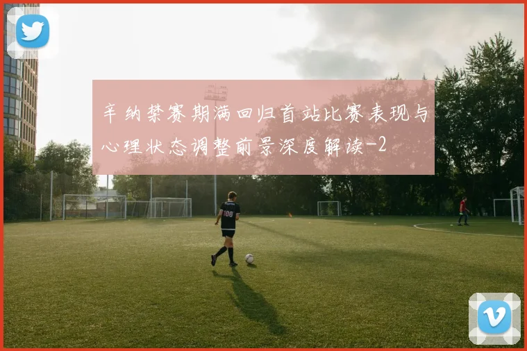 辛纳禁赛期满回归首站比赛表现与心理状态调整前景深度解读
