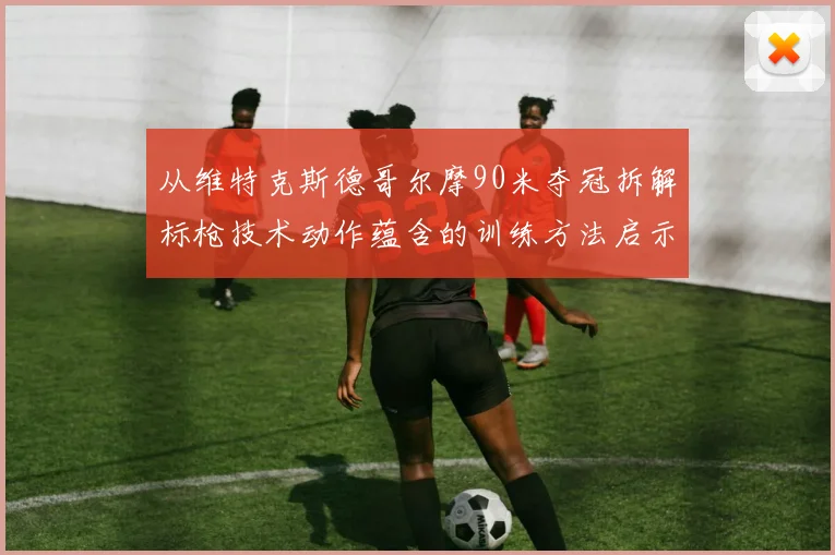 从维特克斯德哥尔摩90米夺冠拆解标枪技术动作蕴含的训练方法启示