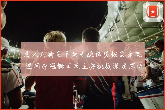 意大利新星辛纳手腕伤势恢复乐观 温网夺冠概率及主要挑战深度探析