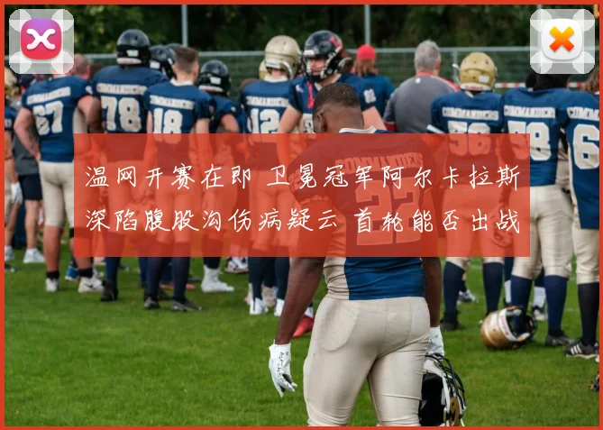 温网开赛在即 卫冕冠军阿尔卡拉斯深陷腹股沟伤病疑云 首轮能否出战成最大谜团
