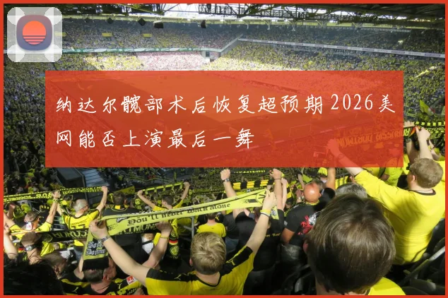 纳达尔髋部术后恢复超预期 2026美网能否上演最后一舞